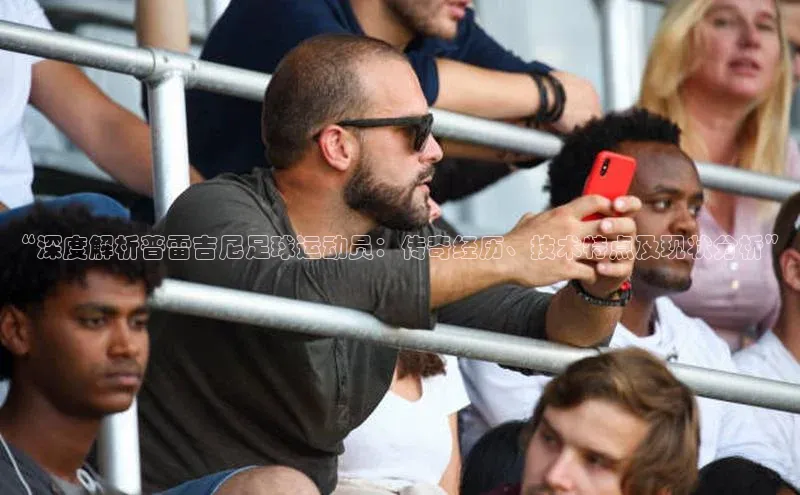 辉达娱乐app下载安装诸葛科技“深度解析普雷吉尼足球运动员：传奇经历、技术特点及现状分析”