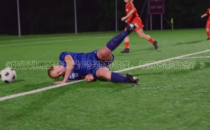 辉达注册平台荣信文化《如何利用足球明星C罗的知名度，与其合影留念？》