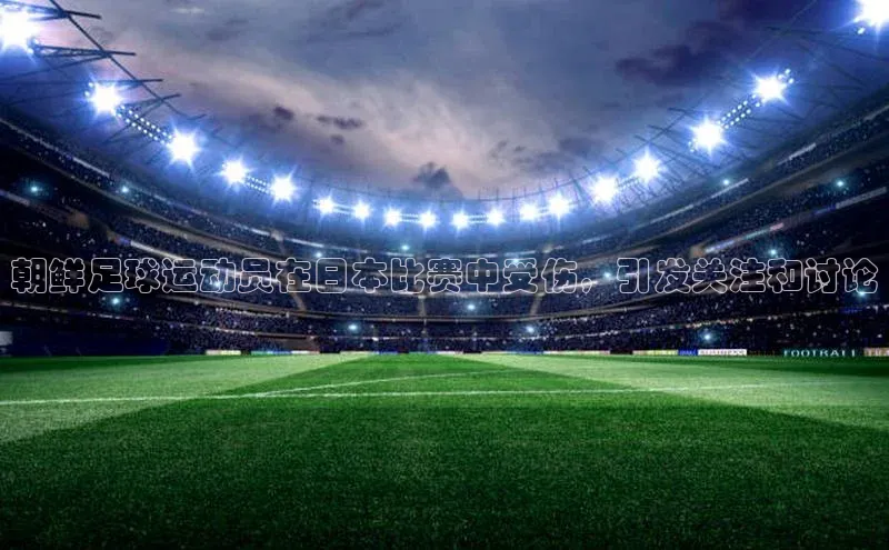 辉达app官方下载百度智能云朝鲜足球运动员在日本比赛中受伤，引发关注和讨论