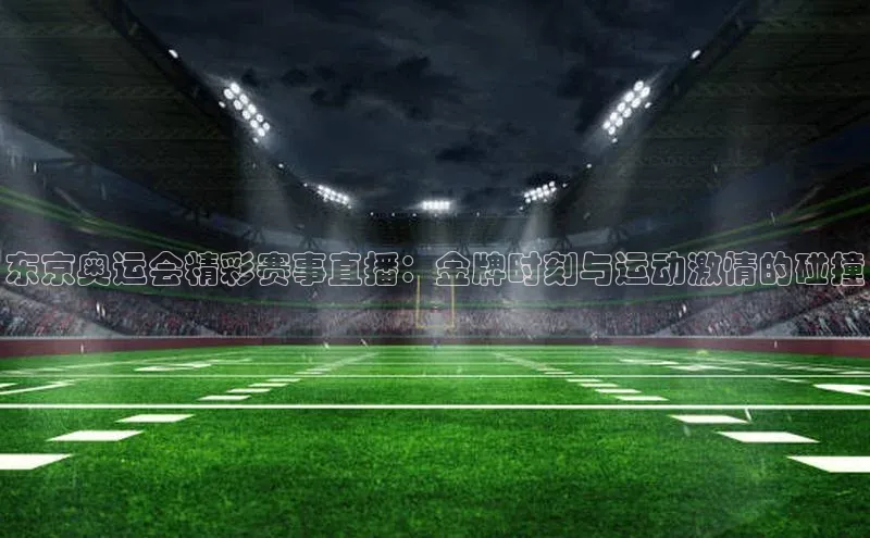 东京奥运会精彩赛事直播：金牌时刻与运动激情的碰撞