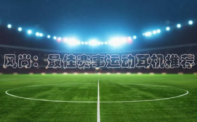 风尚：最佳赛事运动耳机推荐