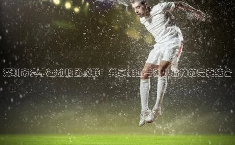 深圳市赛事运动服团购群：共享潮流与团队精神的完美结合