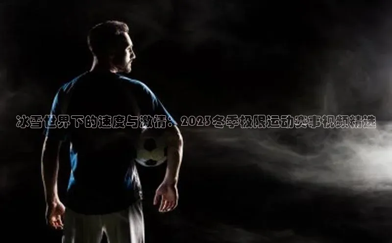 冰雪世界下的速度与激情：2023冬季极限运动赛事视频精选